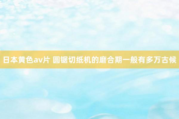日本黄色av片 圆锯切纸机的磨合期一般有多万古候