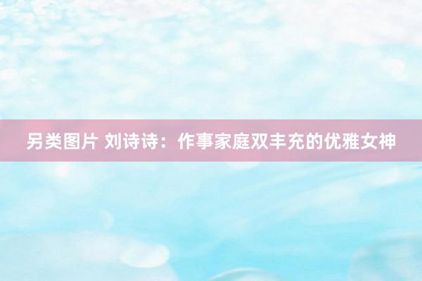 另类图片 刘诗诗:作事家庭双丰充的优雅女神