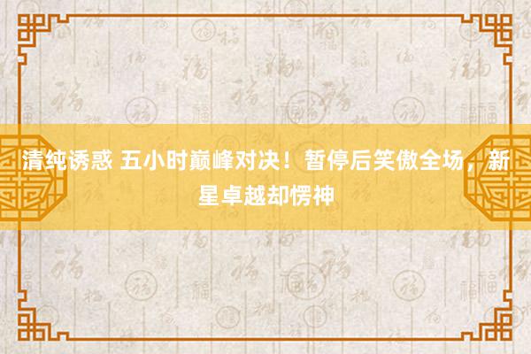 清纯诱惑 五小时巅峰对决！暂停后笑傲全场，新星卓越却愣神