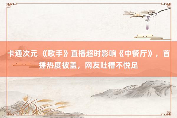 卡通次元 《歌手》直播超时影响《中餐厅》，首播热度被盖，网友吐槽不悦足
