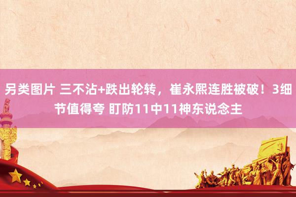 另类图片 三不沾+跌出轮转，崔永熙连胜被破！3细节值得夸 盯防11中11神东说念主