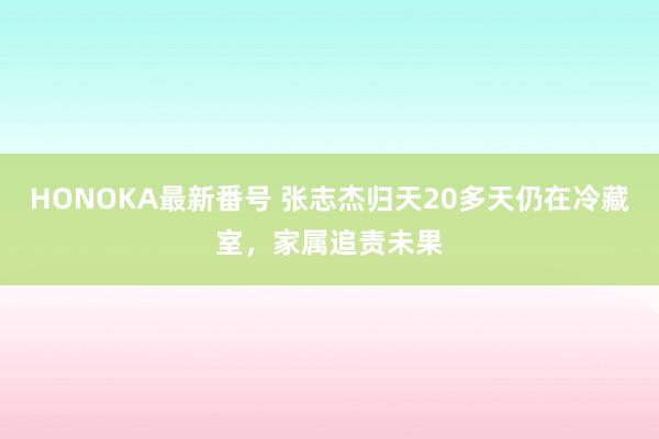 HONOKA最新番号 张志杰归天20多天仍在冷藏室，家属追责未果