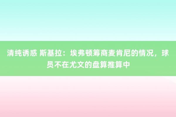清纯诱惑 斯基拉：埃弗顿筹商麦肯尼的情况，球员不在尤文的盘算推算中