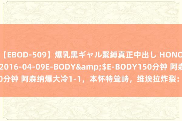【EBOD-509】爆乳黒ギャル緊縛真正中出し HONOKA</a>2016-04-09E-BODY&$E-BODY150分钟 阿森纳爆大冷1-1，本怀特耸峙，维埃拉炸裂：无敌侧身凌空天下波