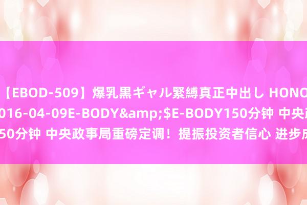 【EBOD-509】爆乳黒ギャル緊縛真正中出し HONOKA</a>2016-04-09E-BODY&$E-BODY150分钟 中央政事局重磅定调！提振投资者信心 进步成本市集内在踏实性