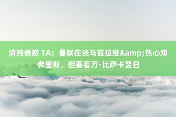 清纯诱惑 TA：曼联在谈马兹拉维&热心邓弗里斯，但要看万-比萨卡翌日