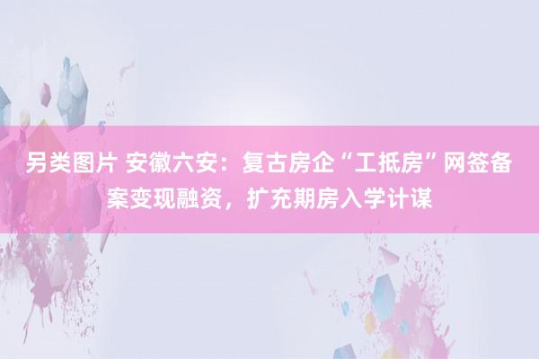 另类图片 安徽六安：复古房企“工抵房”网签备案变现融资，扩充期房入学计谋