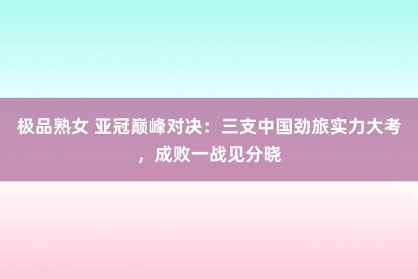 极品熟女 亚冠巅峰对决：三支中国劲旅实力大考，成败一战见分晓
