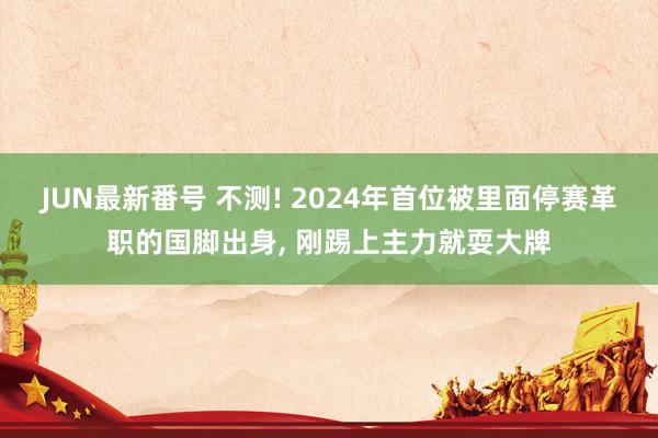 JUN最新番号 不测! 2024年首位被里面停赛革职的国脚出身, 刚踢上主力就耍大牌