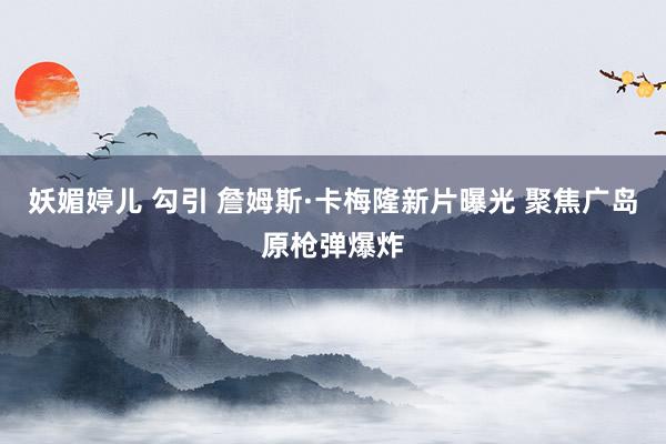 妖媚婷儿 勾引 詹姆斯·卡梅隆新片曝光 聚焦广岛原枪弹爆炸