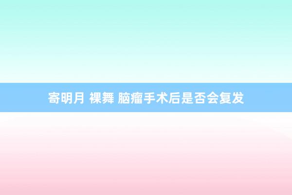 寄明月 裸舞 脑瘤手术后是否会复发