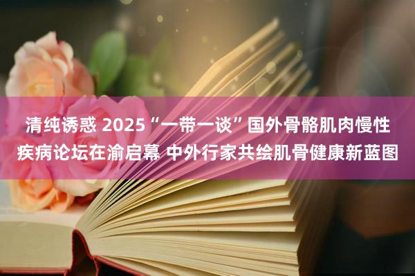 清纯诱惑 2025“一带一谈”国外骨骼肌肉慢性疾病论坛在渝启幕 中外行家共绘肌骨健康新蓝图