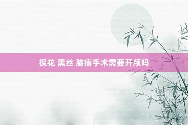 探花 黑丝 脑瘤手术需要开颅吗