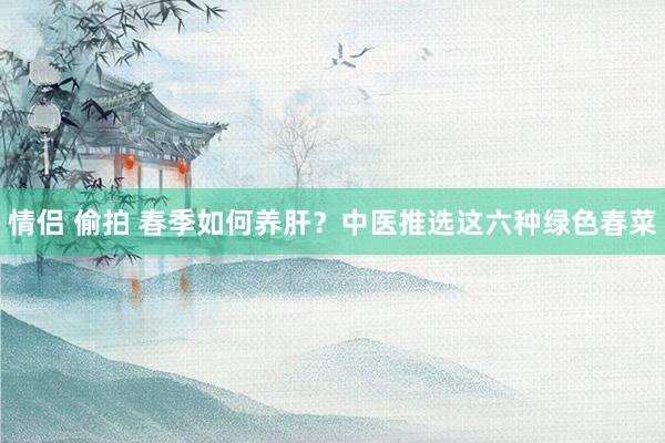 情侣 偷拍 春季如何养肝？中医推选这六种绿色春菜