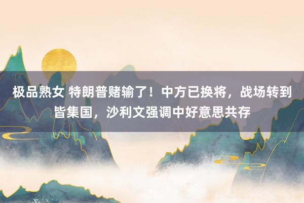 极品熟女 特朗普赌输了！中方已换将，战场转到皆集国，沙利文强调中好意思共存