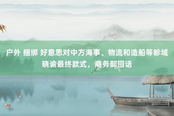 户外 捆绑 好意思对中方海事、物流和造船等畛域晓谕最终款式，商务部回话