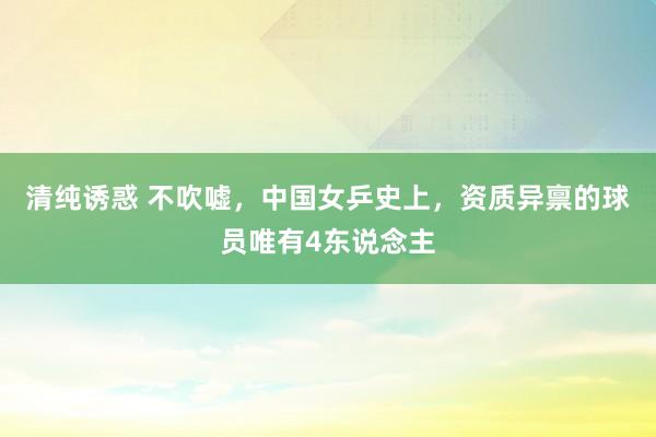 清纯诱惑 不吹嘘，中国女乒史上，资质异禀的球员唯有4东说念主