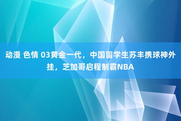 动漫 色情 03黄金一代，中国留学生苏丰携球神外挂，芝加哥启程制霸NBA