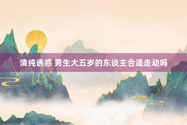 清纯诱惑 男生大五岁的东谈主合适走动吗