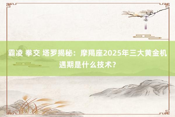霸凌 拳交 塔罗揭秘：摩羯座2025年三大黄金机遇期是什么技术？