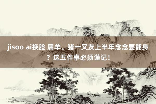 jisoo ai换脸 属羊、猪一又友上半年念念要翻身？这五件事必须谨记！