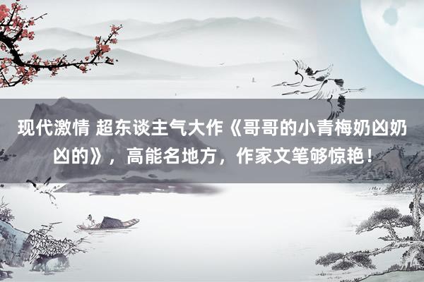 现代激情 超东谈主气大作《哥哥的小青梅奶凶奶凶的》，高能名地方，作家文笔够惊艳！