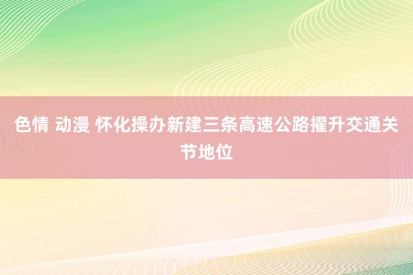色情 动漫 怀化操办新建三条高速公路擢升交通关节地位