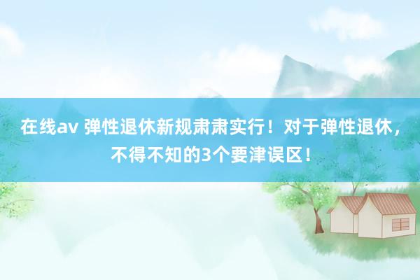 在线av 弹性退休新规肃肃实行！对于弹性退休，不得不知的3个要津误区！
