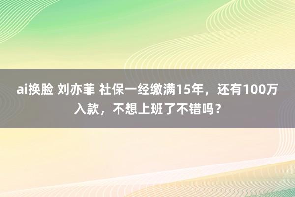 ai换脸 刘亦菲 社保一经缴满15年，还有100万入款，不想上班了不错吗？
