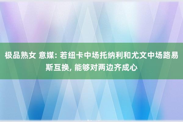 极品熟女 意媒: 若纽卡中场托纳利和尤文中场路易斯互换, 能够对两边齐成心