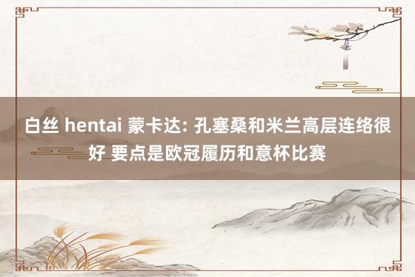 白丝 hentai 蒙卡达: 孔塞桑和米兰高层连络很好 要点是欧冠履历和意杯比赛
