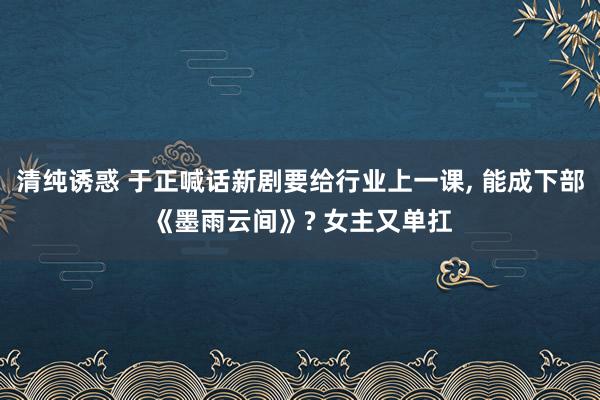 清纯诱惑 于正喊话新剧要给行业上一课, 能成下部《墨雨云间》? 女主又单扛