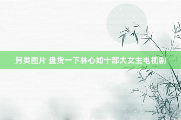 另类图片 盘货一下林心如十部大女主电视剧