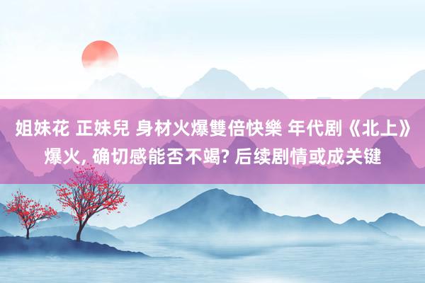 姐妹花 正妹兒 身材火爆雙倍快樂 年代剧《北上》爆火, 确切感能否不竭? 后续剧情或成关键