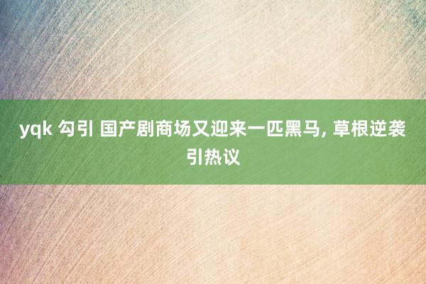 yqk 勾引 国产剧商场又迎来一匹黑马, 草根逆袭引热议