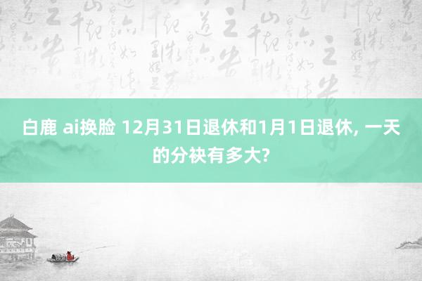 白鹿 ai换脸 12月31日退休和1月1日退休, 一天的分袂有多大?