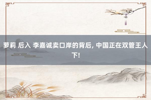 萝莉 后入 李嘉诚卖口岸的背后, 中国正在双管王人下!