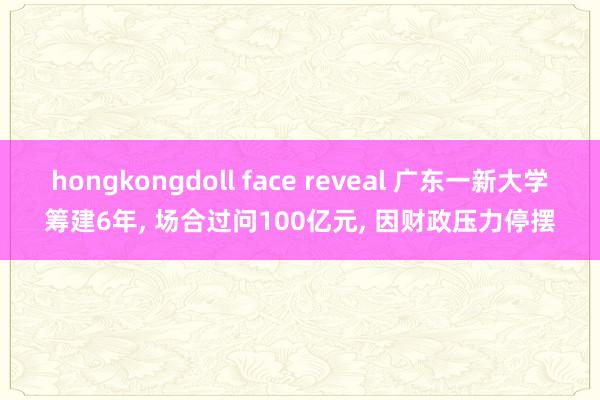 hongkongdoll face reveal 广东一新大学筹建6年, 场合过问100亿元, 因财政压力停摆