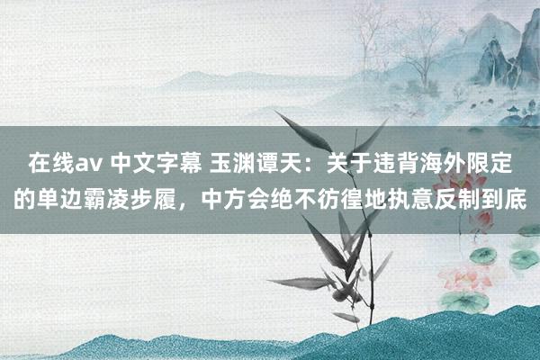 在线av 中文字幕 玉渊谭天：关于违背海外限定的单边霸凌步履，中方会绝不彷徨地执意反制到底