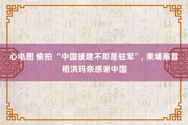 心电图 偷拍 “中国援建不即是驻军”, 柬埔寨首相洪玛奈感谢中国