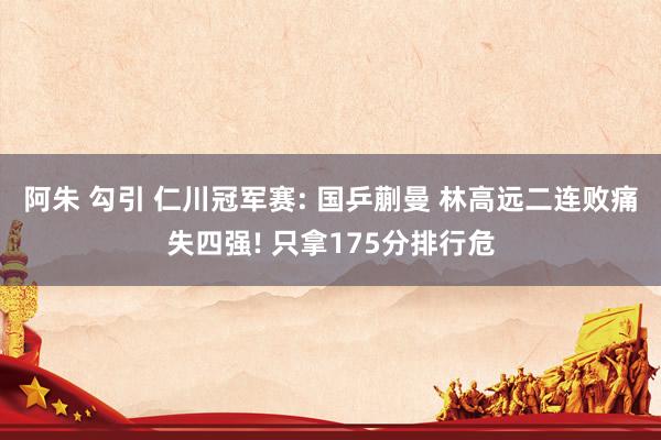 阿朱 勾引 仁川冠军赛: 国乒蒯曼 林高远二连败痛失四强! 只拿175分排行危