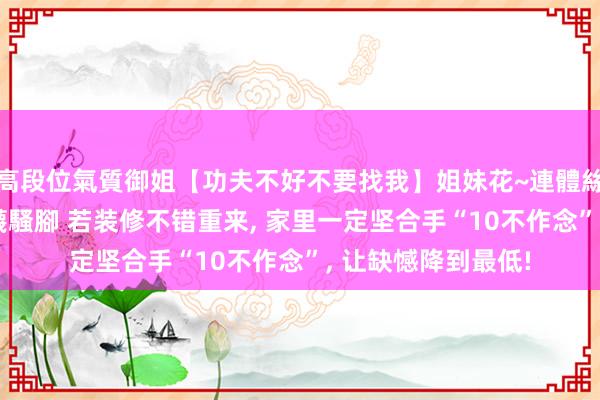 高段位氣質御姐【功夫不好不要找我】姐妹花~連體絲襪~大奶晃動~絲襪騷腳 若装修不错重来, 家里一定坚合手“10不作念”, 让缺憾降到最低!