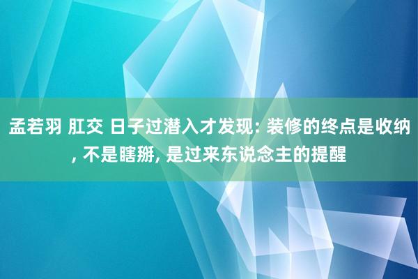 孟若羽 肛交 日子过潜入才发现: 装修的终点是收纳, 不是瞎掰, 是过来东说念主的提醒