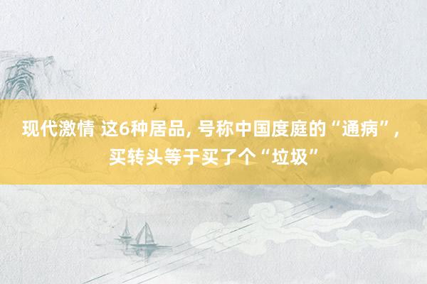 现代激情 这6种居品, 号称中国度庭的“通病”, 买转头等于买了个“垃圾”