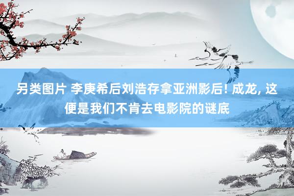 另类图片 李庚希后刘浩存拿亚洲影后! 成龙, 这便是我们不肯去电影院的谜底