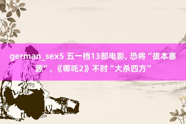 german_sex5 五一档13部电影, 恐将“拔本塞源”, 《哪吒2》不时“大杀四方”