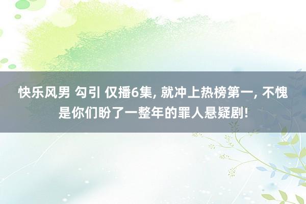 快乐风男 勾引 仅播6集, 就冲上热榜第一, 不愧是你们盼了一整年的罪人悬疑剧!
