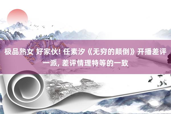 极品熟女 好家伙! 任素汐《无穷的颠倒》开播差评一派, 差评情理特等的一致