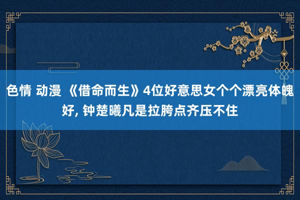 色情 动漫 《借命而生》4位好意思女个个漂亮体魄好, 钟楚曦凡是拉胯点齐压不住