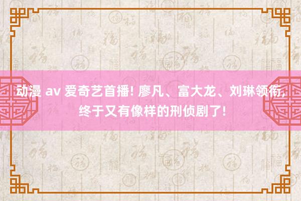 动漫 av 爱奇艺首播! 廖凡、富大龙、刘琳领衔, 终于又有像样的刑侦剧了!